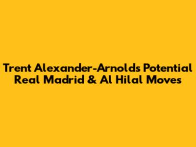 Trent Alexander-Arnold's Potential Real Madrid & Al Hilal Moves