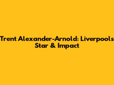 Trent Alexander-Arnold: Liverpool's Star & Impact