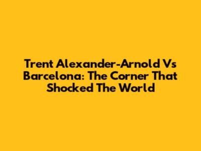 Trent Alexander-Arnold Vs Barcelona: The Corner That Shocked The World