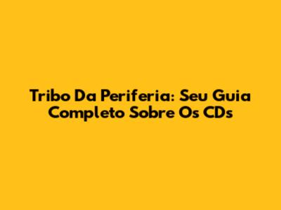 Tribo Da Periferia: Seu Guia Completo Sobre Os CDs