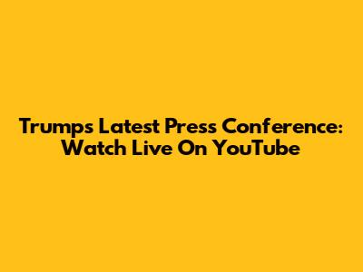 Trump's Latest Press Conference: Watch Live On YouTube