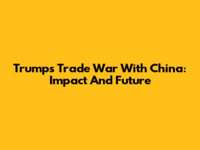 Trump's Trade War With China: Impact And Future