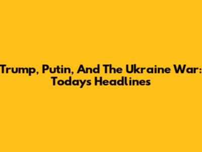 Trump, Putin, And The Ukraine War: Today's Headlines