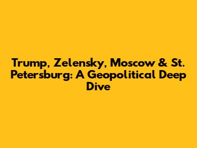 Trump, Zelensky, Moscow & St. Petersburg: A Geopolitical Deep Dive