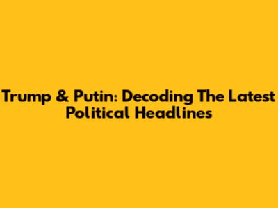Trump & Putin: Decoding The Latest Political Headlines