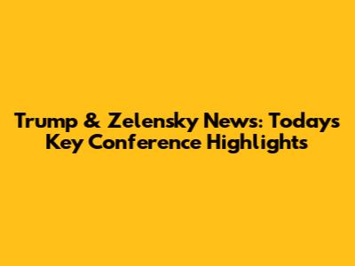 Trump & Zelensky News: Today's Key Conference Highlights