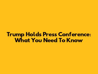 Trump Holds Press Conference: What You Need To Know