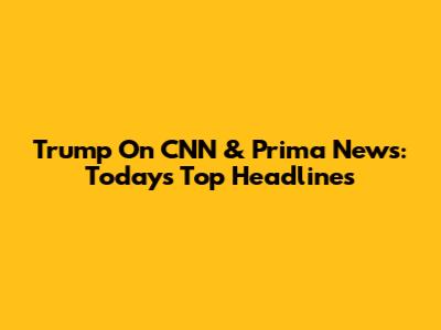 Trump On CNN & Prima News: Today's Top Headlines