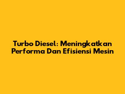 Turbo Diesel: Meningkatkan Performa Dan Efisiensi Mesin