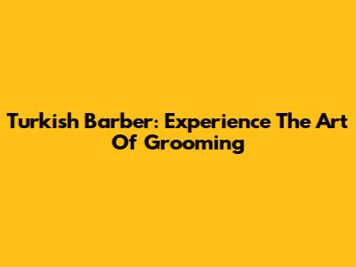 Turkish Barber: Experience The Art Of Grooming