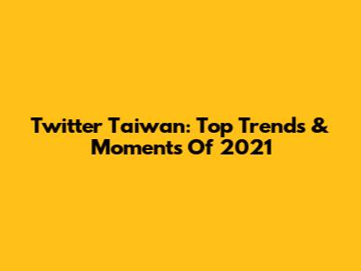 Twitter Taiwan: Top Trends & Moments Of 2021