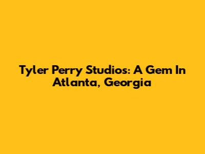 Tyler Perry Studios: A Gem In Atlanta, Georgia