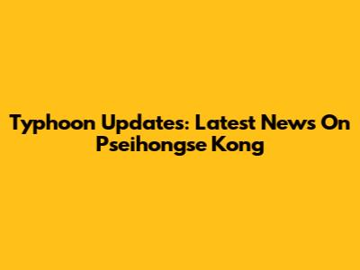 Typhoon Updates: Latest News On Pseihongse Kong