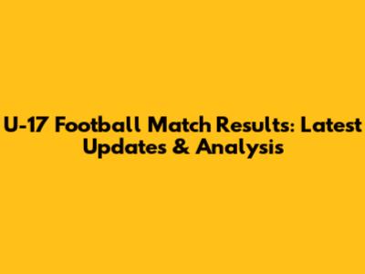U-17 Football Match Results: Latest Updates & Analysis