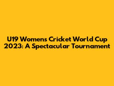 U19 Women's Cricket World Cup 2023: A Spectacular Tournament
