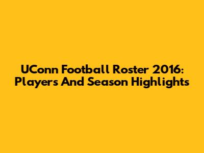UConn Football Roster 2016: Players And Season Highlights