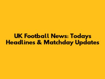 UK Football News: Today's Headlines & Matchday Updates