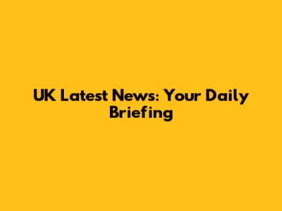 UK Latest News: Your Daily Briefing