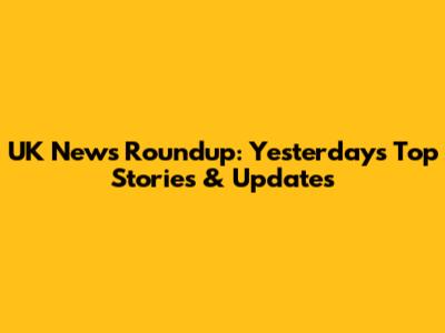 UK News Roundup: Yesterday's Top Stories & Updates