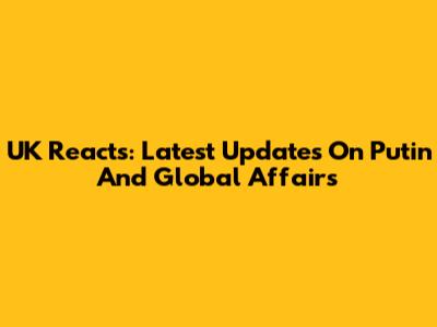 UK Reacts: Latest Updates On Putin And Global Affairs