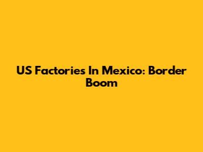US Factories In Mexico: Border Boom