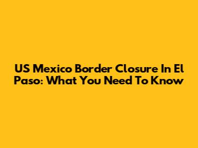 US Mexico Border Closure In El Paso: What You Need To Know