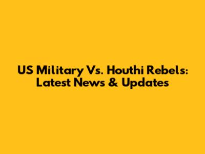 US Military Vs. Houthi Rebels: Latest News & Updates