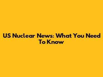 US Nuclear News: What You Need To Know
