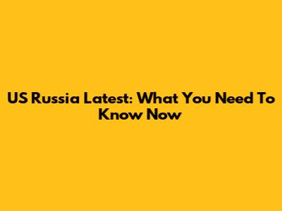 US Russia Latest: What You Need To Know Now