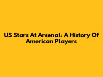 US Stars At Arsenal: A History Of American Players