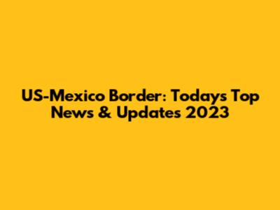 US-Mexico Border: Today's Top News & Updates 2023