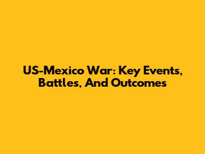 US-Mexico War: Key Events, Battles, And Outcomes