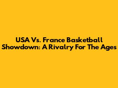 USA Vs. France Basketball Showdown: A Rivalry For The Ages
