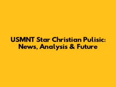 USMNT Star Christian Pulisic: News, Analysis & Future