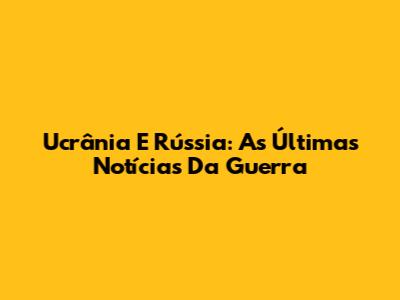 Ucrânia E Rússia: As Últimas Notícias Da Guerra
