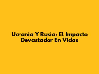 Ucrania Y Rusia: El Impacto Devastador En Vidas