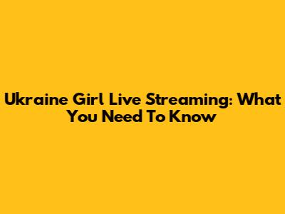 Ukraine Girl Live Streaming: What You Need To Know