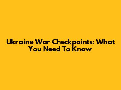 Ukraine War Checkpoints: What You Need To Know