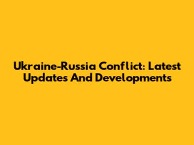 Ukraine-Russia Conflict: Latest Updates And Developments