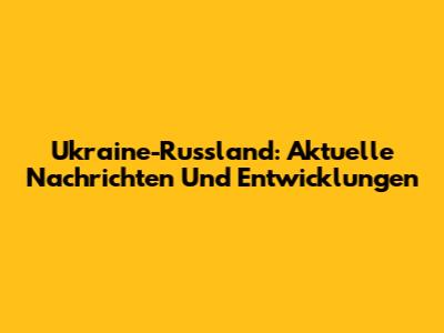Ukraine-Russland: Aktuelle Nachrichten Und Entwicklungen