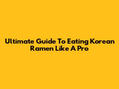 Ultimate Guide To Eating Korean Ramen Like A Pro