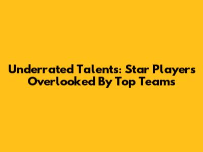 Underrated Talents: Star Players Overlooked By Top Teams