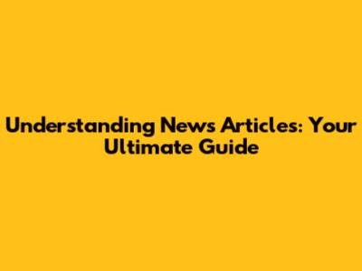 Understanding News Articles: Your Ultimate Guide