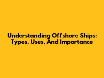 Understanding Offshore Ships: Types, Uses, And Importance