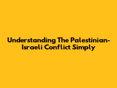 Understanding The Palestinian-Israeli Conflict Simply