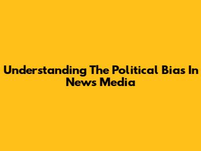 Understanding The Political Bias In News Media