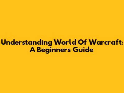 Understanding World Of Warcraft: A Beginner's Guide