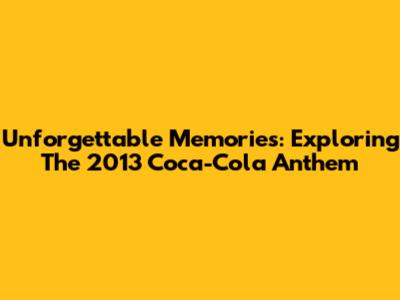 Unforgettable Memories: Exploring The 2013 Coca-Cola Anthem