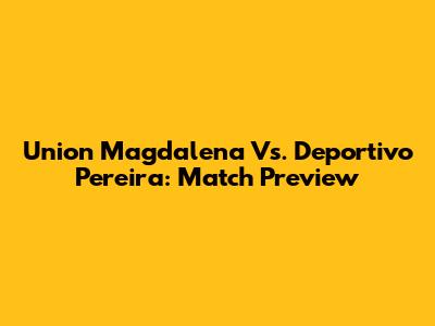 Union Magdalena Vs. Deportivo Pereira: Match Preview