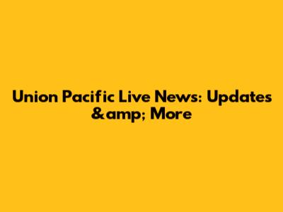 Union Pacific Live News: Updates &amp; More